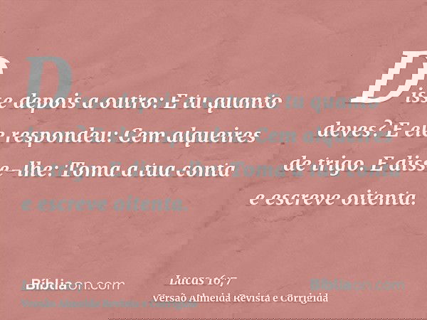 Disse depois a outro: E tu quanto deves? E ele respondeu: Cem alqueires de trigo. E disse-lhe: Toma a tua conta e escreve oitenta.