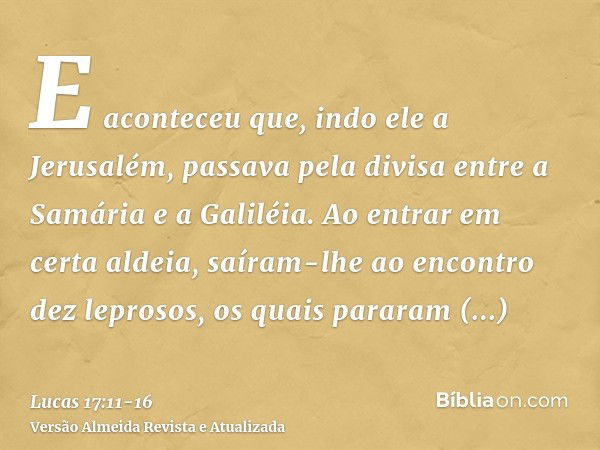 E aconteceu que, indo ele a Jerusalém, passava pela divisa entre a Samária e a Galiléia.Ao entrar em certa aldeia, saíram-lhe ao encontro dez leprosos, os quais