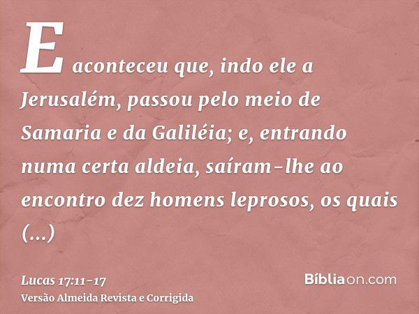 E aconteceu que, indo ele a Jerusalém, passou pelo meio de Samaria e da Galiléia;e, entrando numa certa aldeia, saíram-lhe ao encontro dez homens leprosos, os q