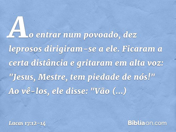 Ao entrar num povoado, dez leprosos dirigiram-se a ele. Ficaram a certa distância e gritaram em alta voz: "Jesus, Mestre, tem piedade de nós!" Ao vê-los, ele di