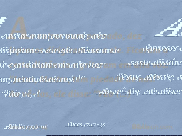 Ao entrar num povoado, dez leprosos dirigiram-se a ele. Ficaram a certa distância e gritaram em alta voz: "Jesus, Mestre, tem piedade de nós!" Ao vê-los, ele di