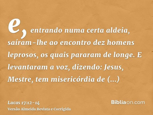 e, entrando numa certa aldeia, saíram-lhe ao encontro dez homens leprosos, os quais pararam de longe.E levantaram a voz, dizendo: Jesus, Mestre, tem misericórdi