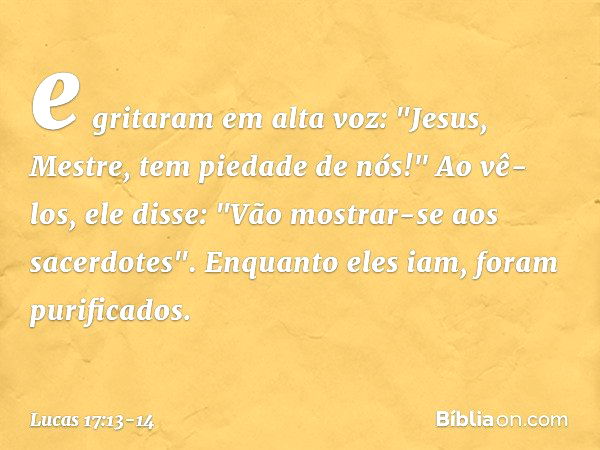 e gritaram em alta voz: "Jesus, Mestre, tem piedade de nós!" Ao vê-los, ele disse: "Vão mostrar-se aos sacerdotes". Enquanto eles iam, foram purificados. -- Luc