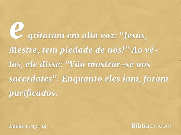 e gritaram em alta voz: "Jesus, Mestre, tem piedade de nós!" Ao vê-los, ele disse: "Vão mostrar-se aos sacerdotes". Enquanto eles iam, foram purificados. -- Luc