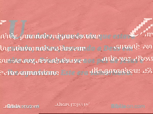 Um deles, quando viu que estava curado, voltou, louvando a Deus em alta voz. Prostrou-se aos pés de Jesus e lhe agradeceu. Este era samaritano. -- Lucas 17:15-1
