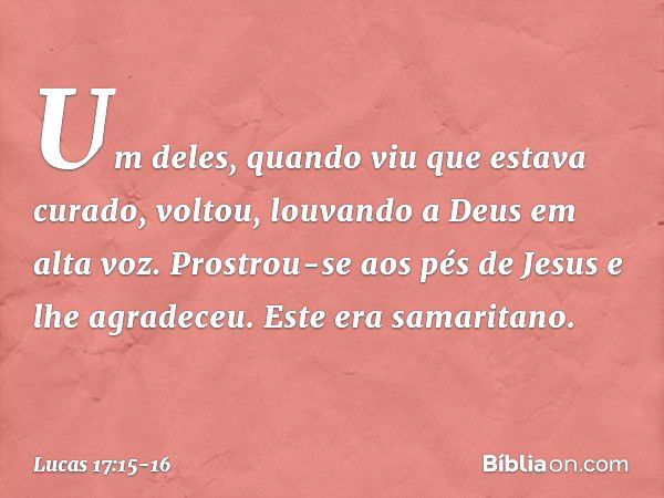 Um deles, quando viu que estava curado, voltou, louvando a Deus em alta voz. Prostrou-se aos pés de Jesus e lhe agradeceu. Este era samaritano. -- Lucas 17:15-1