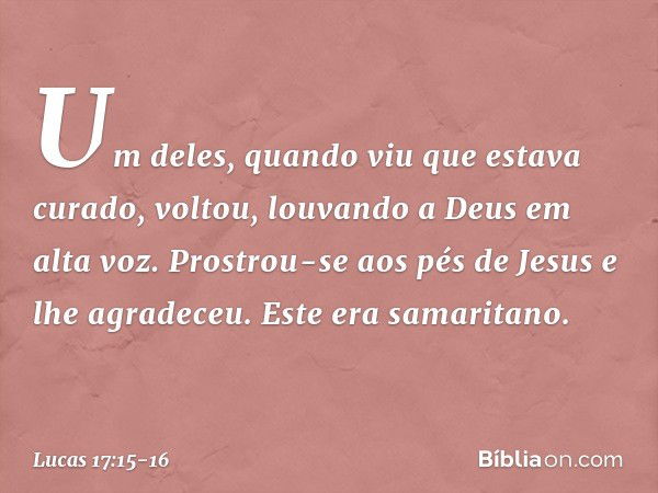 Um deles, quando viu que estava curado, voltou, louvando a Deus em alta voz. Prostrou-se aos pés de Jesus e lhe agradeceu. Este era samaritano. -- Lucas 17:15-1