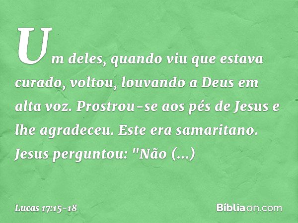 Um deles, quando viu que estava curado, voltou, louvando a Deus em alta voz. Prostrou-se aos pés de Jesus e lhe agradeceu. Este era samaritano. Jesus perguntou: