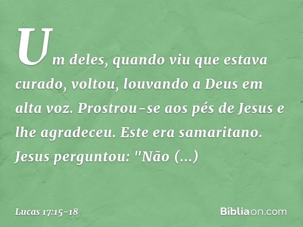 Um deles, quando viu que estava curado, voltou, louvando a Deus em alta voz. Prostrou-se aos pés de Jesus e lhe agradeceu. Este era samaritano. Jesus perguntou: