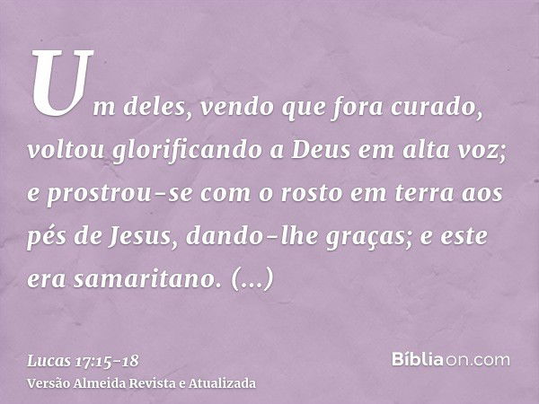 Um deles, vendo que fora curado, voltou glorificando a Deus em alta voz;e prostrou-se com o rosto em terra aos pés de Jesus, dando-lhe graças; e este era samari