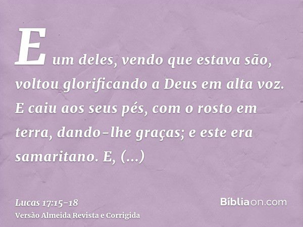 E um deles, vendo que estava são, voltou glorificando a Deus em alta voz.E caiu aos seus pés, com o rosto em terra, dando-lhe graças; e este era samaritano.E, r