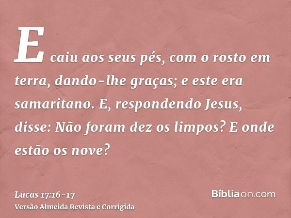 E caiu aos seus pés, com o rosto em terra, dando-lhe graças; e este era samaritano.E, respondendo Jesus, disse: Não foram dez os limpos? E onde estão os nove?