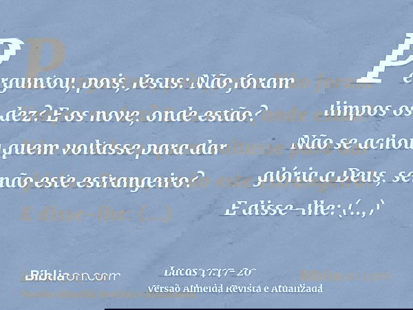 Perguntou, pois, Jesus: Não foram limpos os dez? E os nove, onde estão?Não se achou quem voltasse para dar glória a Deus, senão este estrangeiro?E disse-lhe: Le