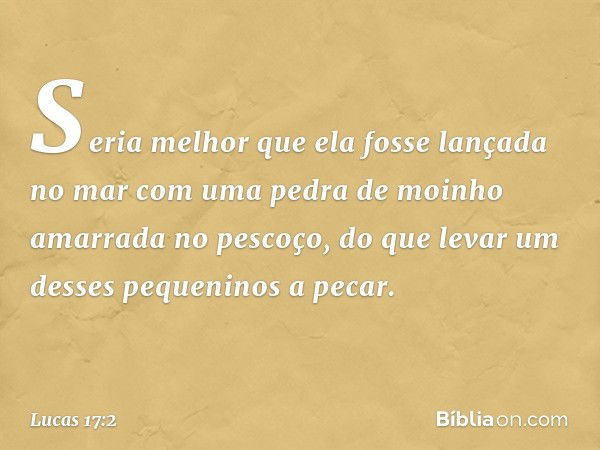 Seria melhor que ela fosse lançada no mar com uma pedra de moinho amarrada no pescoço, do que levar um desses pequeninos a pecar. -- Lucas 17:2