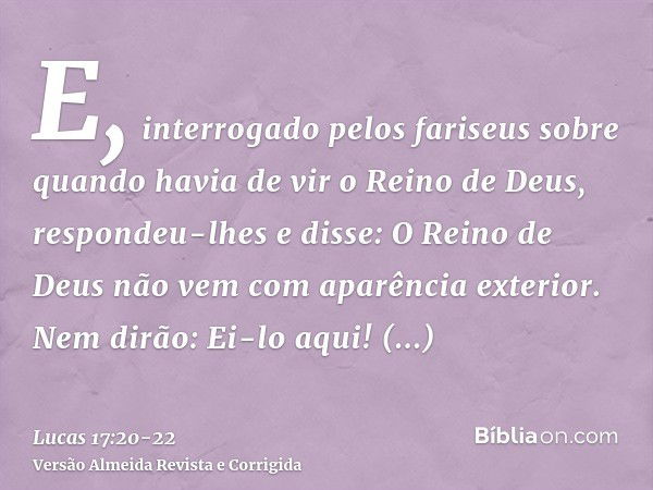 E, interrogado pelos fariseus sobre quando havia de vir o Reino de Deus, respondeu-lhes e disse: O Reino de Deus não vem com aparência exterior.Nem dirão: Ei-lo