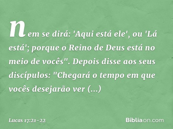 nem se dirá: 'Aqui está ele', ou 'Lá está'; porque o Reino de Deus está no meio de vocês". Depois disse aos seus discípulos: "Chegará o tempo em que vocês desej