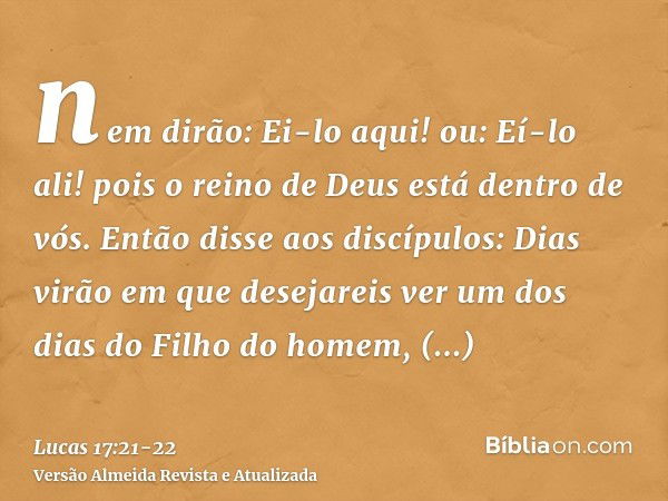 nem dirão: Ei-lo aqui! ou: Eí-lo ali! pois o reino de Deus está dentro de vós.Então disse aos discípulos: Dias virão em que desejareis ver um dos dias do Filho 