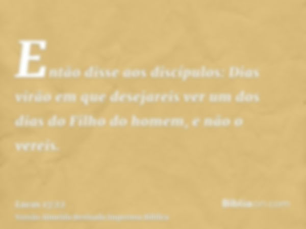 Então disse aos discípulos: Dias virão em que desejareis ver um dos dias do Filho do homem, e não o vereis.