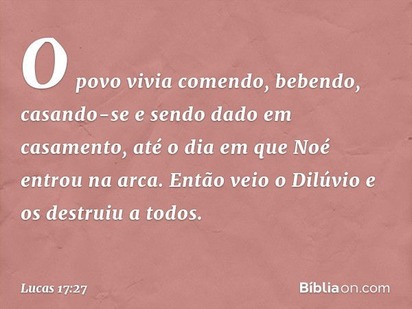 O povo vivia comendo, bebendo, casando-se e sendo dado em casamento, até o dia em que Noé entrou na arca. Então veio o Dilúvio e os destruiu a todos. -- Lucas 1