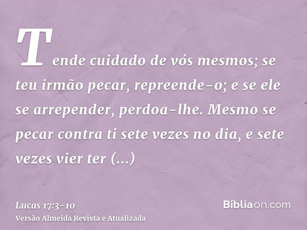 Tende cuidado de vós mesmos; se teu irmão pecar, repreende-o; e se ele se arrepender, perdoa-lhe.Mesmo se pecar contra ti sete vezes no dia, e sete vezes vier t