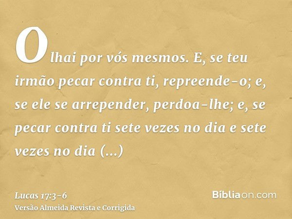 Olhai por vós mesmos. E, se teu irmão pecar contra ti, repreende-o; e, se ele se arrepender, perdoa-lhe;e, se pecar contra ti sete vezes no dia e sete vezes no 