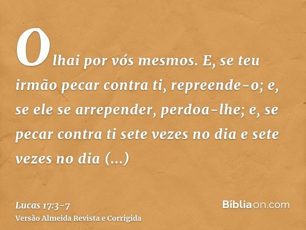 Olhai por vós mesmos. E, se teu irmão pecar contra ti, repreende-o; e, se ele se arrepender, perdoa-lhe;e, se pecar contra ti sete vezes no dia e sete vezes no 