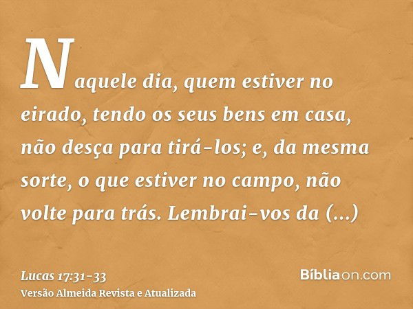 Naquele dia, quem estiver no eirado, tendo os seus bens em casa, não desça para tirá-los; e, da mesma sorte, o que estiver no campo, não volte para trás.Lembrai