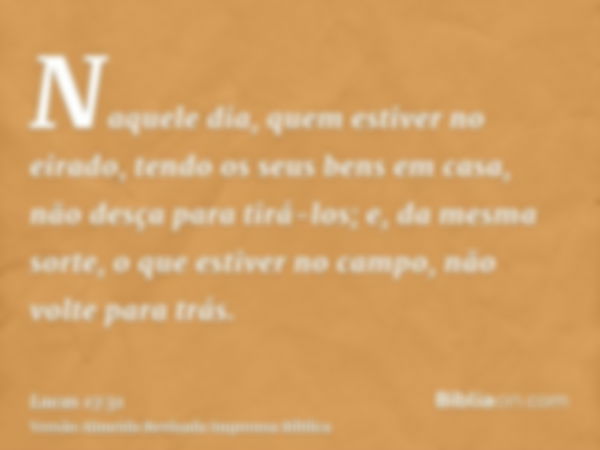 Naquele dia, quem estiver no eirado, tendo os seus bens em casa, não desça para tirá-los; e, da mesma sorte, o que estiver no campo, não volte para trás.