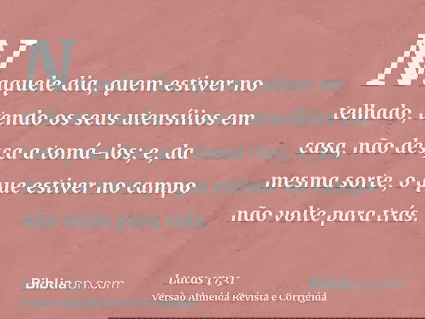 Naquele dia, quem estiver no telhado, tendo os seus utensílios em casa, não desça a tomá-los; e, da mesma sorte, o que estiver no campo não volte para trás.