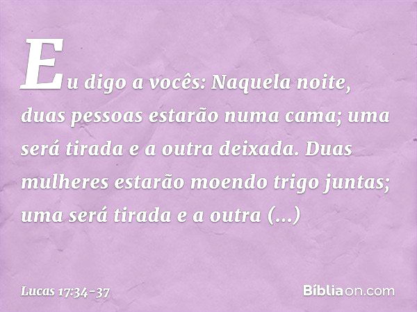 Eu digo a vocês: Naquela noite, duas pessoas estarão numa cama; uma será tirada e a outra deixada. Duas mulheres estarão moendo trigo juntas; uma será tirada e 