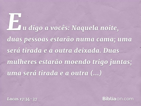 Eu digo a vocês: Naquela noite, duas pessoas estarão numa cama; uma será tirada e a outra deixada. Duas mulheres estarão moendo trigo juntas; uma será tirada e 