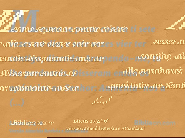 Mesmo se pecar contra ti sete vezes no dia, e sete vezes vier ter contigo, dizendo: Arrependo-me; tu lhe perdoarás.Disseram então os apóstolos ao Senhor: Aument