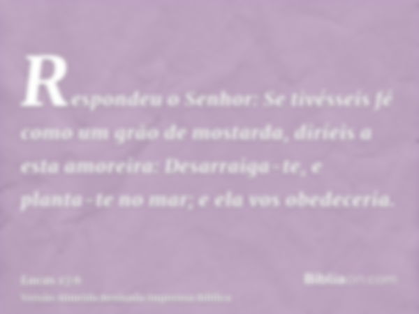 Respondeu o Senhor: Se tivésseis fé como um grão de mostarda, diríeis a esta amoreira: Desarraiga-te, e planta-te no mar; e ela vos obedeceria.