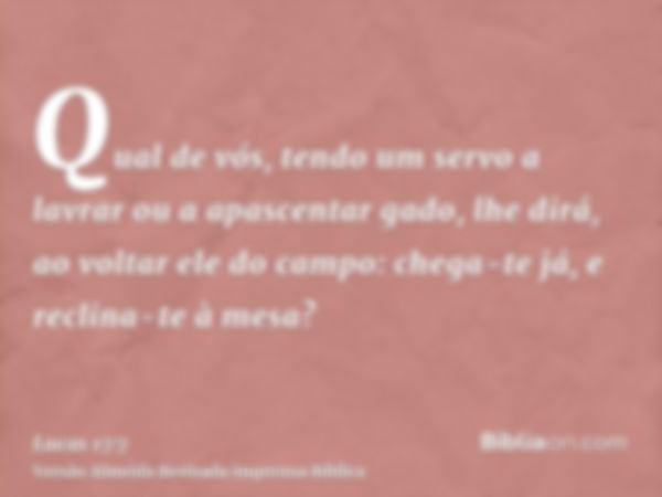 Qual de vós, tendo um servo a lavrar ou a apascentar gado, lhe dirá, ao voltar ele do campo: chega-te já, e reclina-te à mesa?