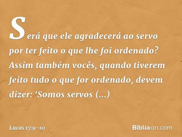 Será que ele agradecerá ao servo por ter feito o que lhe foi ordenado? Assim também vocês, quando tiverem feito tudo o que for ordenado, devem dizer: 'Somos ser