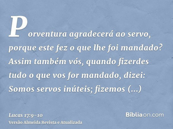 Porventura agradecerá ao servo, porque este fez o que lhe foi mandado?Assim também vós, quando fizerdes tudo o que vos for mandado, dizei: Somos servos inúteis;