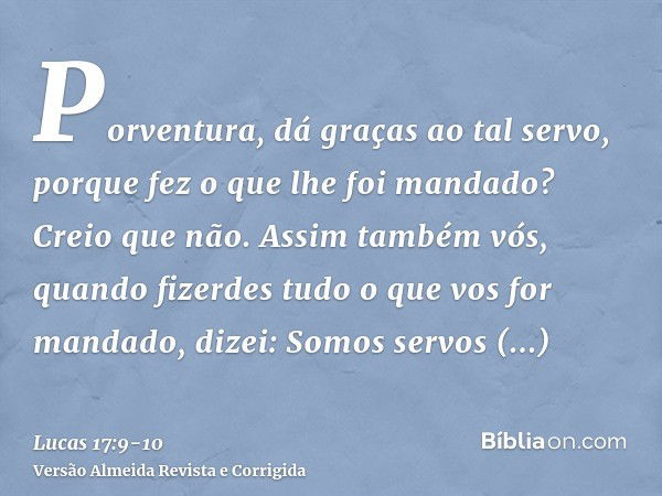 Porventura, dá graças ao tal servo, porque fez o que lhe foi mandado? Creio que não.Assim também vós, quando fizerdes tudo o que vos for mandado, dizei: Somos s