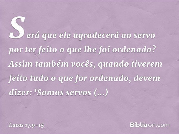 Será que ele agradecerá ao servo por ter feito o que lhe foi ordenado? Assim também vocês, quando tiverem feito tudo o que for ordenado, devem dizer: 'Somos ser