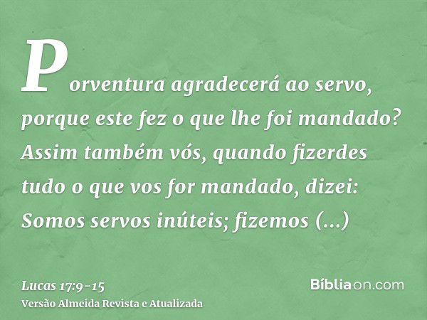 Porventura agradecerá ao servo, porque este fez o que lhe foi mandado?Assim também vós, quando fizerdes tudo o que vos for mandado, dizei: Somos servos inúteis;