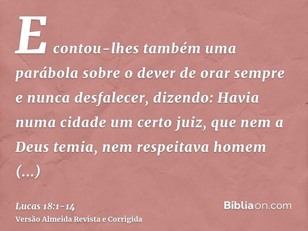 E contou-lhes também uma parábola sobre o dever de orar sempre e nunca desfalecer,dizendo: Havia numa cidade um certo juiz, que nem a Deus temia, nem respeitava