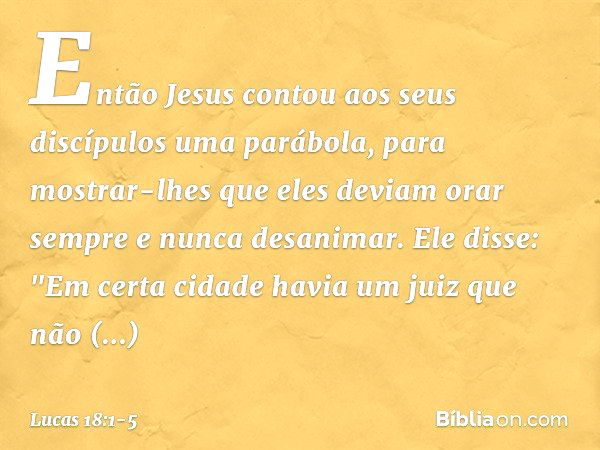 Então Jesus contou aos seus discípulos uma parábola, para mostrar-lhes que eles deviam orar sempre e nunca desanimar. Ele disse: "Em certa cidade havia um juiz 