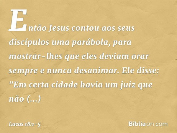 Então Jesus contou aos seus discípulos uma parábola, para mostrar-lhes que eles deviam orar sempre e nunca desanimar. Ele disse: "Em certa cidade havia um juiz 