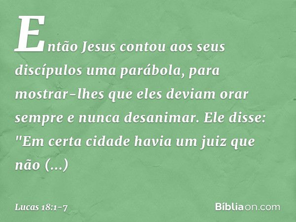 Então Jesus contou aos seus discípulos uma parábola, para mostrar-lhes que eles deviam orar sempre e nunca desanimar. Ele disse: "Em certa cidade havia um juiz 