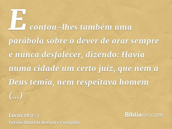 E contou-lhes também uma parábola sobre o dever de orar sempre e nunca desfalecer,dizendo: Havia numa cidade um certo juiz, que nem a Deus temia, nem respeitava