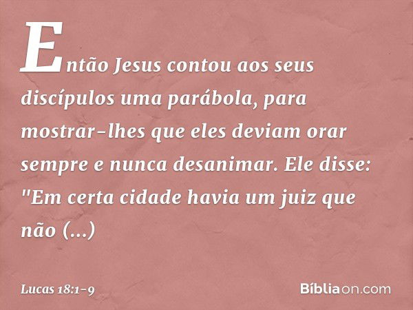 Então Jesus contou aos seus discípulos uma parábola, para mostrar-lhes que eles deviam orar sempre e nunca desanimar. Ele disse: "Em certa cidade havia um juiz 