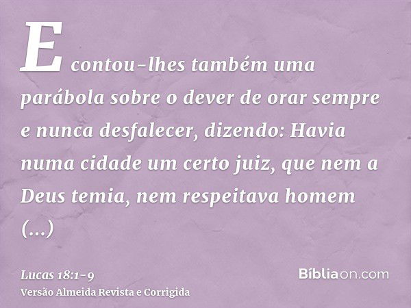 E contou-lhes também uma parábola sobre o dever de orar sempre e nunca desfalecer,dizendo: Havia numa cidade um certo juiz, que nem a Deus temia, nem respeitava