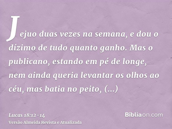 Jejuo duas vezes na semana, e dou o dízimo de tudo quanto ganho.Mas o publicano, estando em pé de longe, nem ainda queria levantar os olhos ao céu, mas batia no