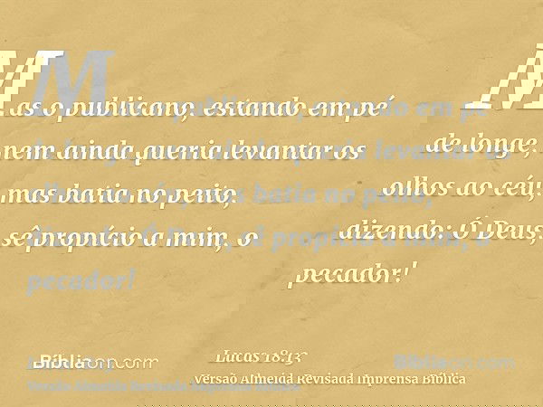 Mas o publicano, estando em pé de longe, nem ainda queria levantar os olhos ao céu, mas batia no peito, dizendo: Ó Deus, sê propício a mim, o pecador!
