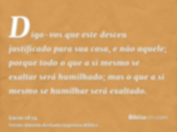 Digo-vos que este desceu justificado para sua casa, e não aquele; porque todo o que a si mesmo se exaltar será humilhado; mas o que a si mesmo se humilhar será 