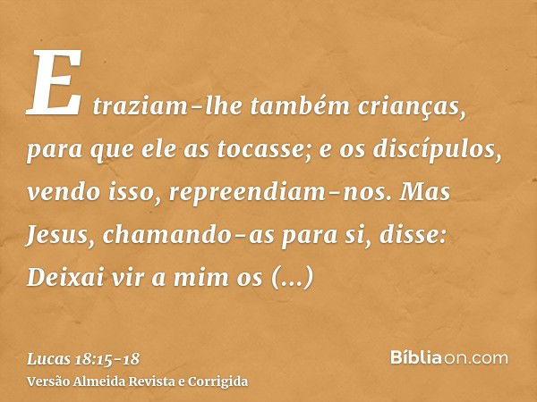 E traziam-lhe também crianças, para que ele as tocasse; e os discípulos, vendo isso, repreendiam-nos.Mas Jesus, chamando-as para si, disse: Deixai vir a mim os 